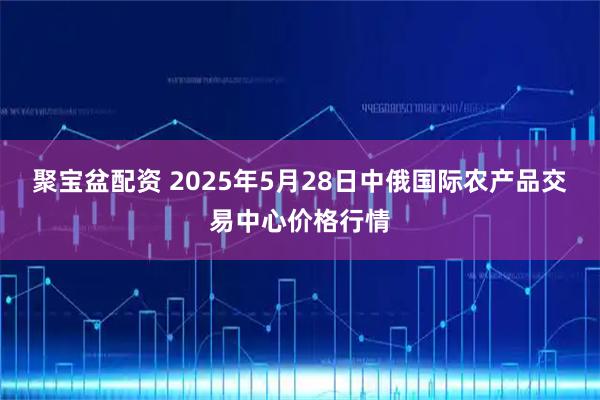 聚宝盆配资 2025年5月28日中俄国际农产品交易中心价格行情