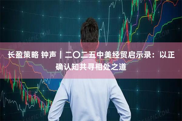 长盈策略 钟声｜二〇二五中美经贸启示录：以正确认知共寻相处之道