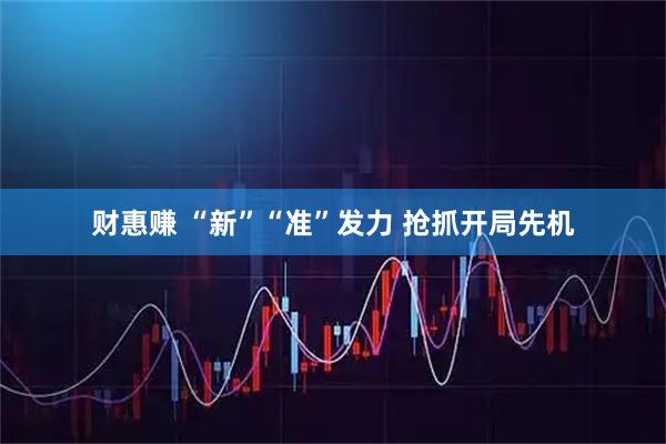 财惠赚 “新”“准”发力 抢抓开局先机