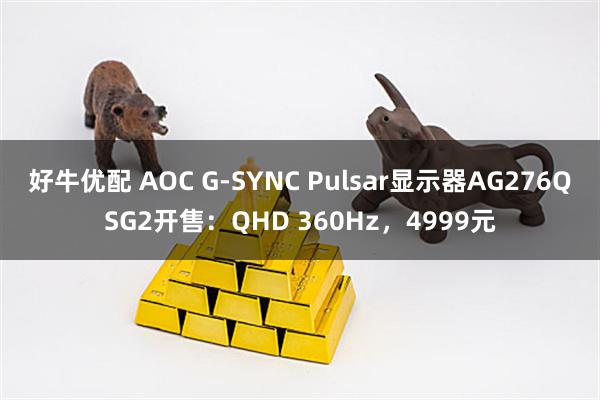 好牛优配 AOC G-SYNC Pulsar显示器AG276QSG2开售：QHD 360Hz，4999元