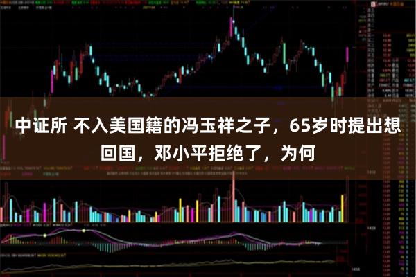 中证所 不入美国籍的冯玉祥之子，65岁时提出想回国，邓小平拒绝了，为何