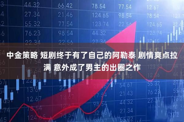 中金策略 短剧终于有了自己的阿勒泰 剧情爽点拉满 意外成了男主的出圈之作