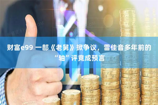 财富e99 一部《老舅》掀争议，雷佳音多年前的“轴”评竟成预言
