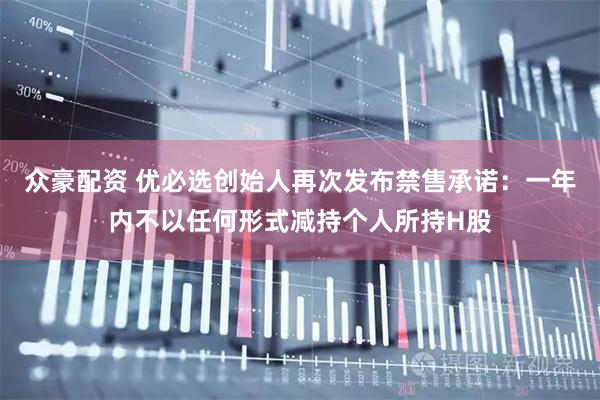 众豪配资 优必选创始人再次发布禁售承诺：一年内不以任何形式减持个人所持H股