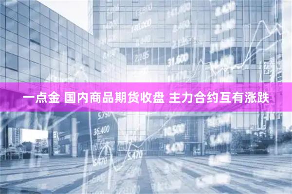 一点金 国内商品期货收盘 主力合约互有涨跌