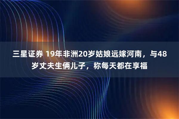 三星证券 19年非洲20岁姑娘远嫁河南，与48岁丈夫生俩儿子，称每天都在享福