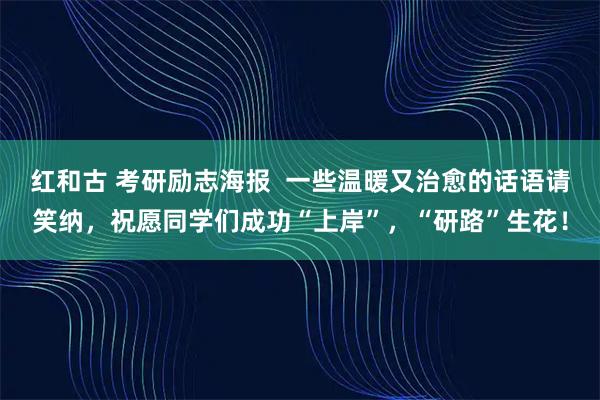红和古 考研励志海报  一些温暖又治愈的话语请笑纳，祝愿同学们成功“上岸”，“研路”生花！