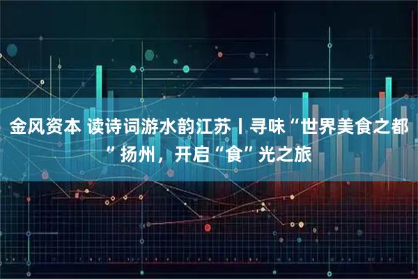 金风资本 读诗词游水韵江苏丨寻味“世界美食之都”扬州，开启“食”光之旅