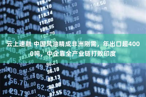 云上速融 中国风油精成非洲刚需，年出口超4000吨，中企靠全产业链打败印度