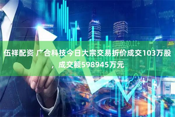 伍祥配资 广合科技今日大宗交易折价成交103万股，成交额598945万元