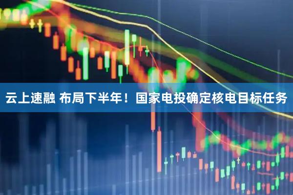 云上速融 布局下半年！国家电投确定核电目标任务