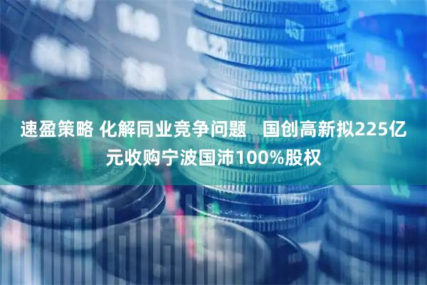 速盈策略 化解同业竞争问题   国创高新拟225亿元收购宁波国沛100%股权